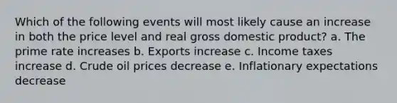 Which of the following events will most likely cause an increase in both the price level and real gross domestic product? a. The prime rate increases b. Exports increase c. Income taxes increase d. Crude oil prices decrease e. Inflationary expectations decrease