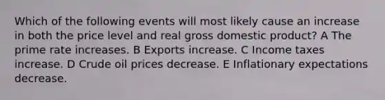 Which of the following events will most likely cause an increase in both the price level and real gross domestic product? A The prime rate increases. B Exports increase. C Income taxes increase. D Crude oil prices decrease. E Inflationary expectations decrease.