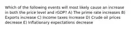 Which of the following events will most likely cause an increase in both the price level and rGDP? A) The prime rate increases B) Exports increase C) Income taxes increase D) Crude oil prices decrease E) Inflationary expectations decrease