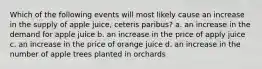 Which of the following events will most likely cause an increase in the supply of apple juice, ceteris paribus? a. an increase in the demand for apple juice b. an increase in the price of apply juice c. an increase in the price of orange juice d. an increase in the number of apple trees planted in orchards