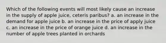 Which of the following events will most likely cause an increase in the supply of apple juice, ceteris paribus? a. an increase in the demand for apple juice b. an increase in the price of apply juice c. an increase in the price of orange juice d. an increase in the number of apple trees planted in orchards