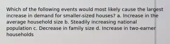 Which of the following events would most likely cause the largest increase in demand for smaller-sized houses? a. Increase in the average household size b. Steadily increasing national population c. Decrease in family size d. Increase in two-earner households