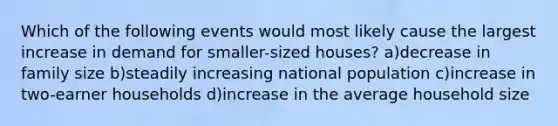 Which of the following events would most likely cause the largest increase in demand for smaller-sized houses? a)decrease in family size b)steadily increasing national population c)increase in two-earner households d)increase in the average household size