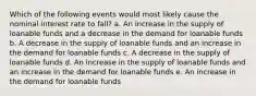 Which of the following events would most likely cause the nominal interest rate to fall? a. An increase in the supply of loanable funds and a decrease in the demand for loanable funds b. A decrease in the supply of loanable funds and an increase in the demand for loanable funds c. A decrease in the supply of loanable funds d. An increase in the supply of loanable funds and an increase in the demand for loanable funds e. An increase in the demand for loanable funds