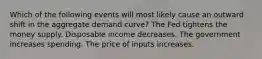 Which of the following events will most likely cause an outward shift in the aggregate demand curve? The Fed tightens the money supply. Disposable income decreases. The government increases spending. The price of inputs increases.