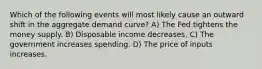 Which of the following events will most likely cause an outward shift in the aggregate demand curve? A) The Fed tightens the money supply. B) Disposable income decreases. C) The government increases spending. D) The price of inputs increases.