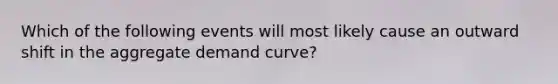 Which of the following events will most likely cause an outward shift in the aggregate demand curve?