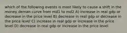 which of the following events is most likely to cause a shift in the money deman curve from md1 to md2 A) increase in real gdp or decrease in the price level B) decrease in real gdp or decrease in the price level C) increase in real gdp or increase in the price level D) decrease in real gdp or increase in the price level