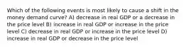 Which of the following events is most likely to cause a shift in the money demand curve? A) decrease in real GDP or a decrease in the price level B) increase in real GDP or increase in the price level C) decrease in real GDP or increase in the price level D) increase in real GDP or decrease in the price level