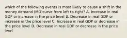 which of the following events is most likely to cause a shift in the money demand (MD)curve from left to right? A. Increase in real GDP or increase in the price level B. Decrease in real GDP or increase in the price level C. Increase in real GDP or decrease in the price level D. Decrease in real GDP or decrease in the price level