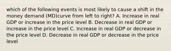 which of the following events is most likely to cause a shift in the money demand (MD)curve from left to right? A. Increase in real GDP or increase in the price level B. Decrease in real GDP or increase in the price level C. Increase in real GDP or decrease in the price level D. Decrease in real GDP or decrease in the price level