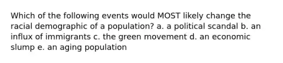 Which of the following events would MOST likely change the racial demographic of a population? a. a political scandal b. an influx of immigrants c. the green movement d. an economic slump e. an aging population