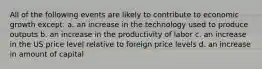 All of the following events are likely to contribute to economic growth except: a. an increase in the technology used to produce outputs b. an increase in the productivity of labor c. an increase in the US price level relative to foreign price levels d. an increase in amount of capital