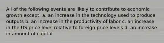 All of the following events are likely to contribute to economic growth except: a. an increase in the technology used to produce outputs b. an increase in the productivity of labor c. an increase in the US price level relative to foreign price levels d. an increase in amount of capital