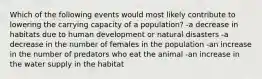 Which of the following events would most likely contribute to lowering the carrying capacity of a population? -a decrease in habitats due to human development or natural disasters -a decrease in the number of females in the population -an increase in the number of predators who eat the animal -an increase in the water supply in the habitat