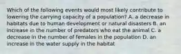 Which of the following events would most likely contribute to lowering the carrying capacity of a population? A. a decrease in habitats due to human development or natural disasters B. an increase in the number of predators who eat the animal C. a decrease in the number of females in the population D. an increase in the water supply in the habitat