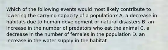 Which of the following events would most likely contribute to lowering the carrying capacity of a population? A. a decrease in habitats due to human development or natural disasters B. an increase in the number of predators who eat the animal C. a decrease in the number of females in the population D. an increase in the water supply in the habitat