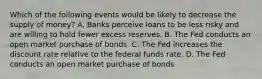 Which of the following events would be likely to decrease the supply of​ money? A. Banks perceive loans to be less risky and are willing to hold fewer excess reserves. B. The Fed conducts an open market purchase of bonds. C. The Fed increases the discount rate relative to the federal funds rate. D. The Fed conducts an open market purchase of bonds