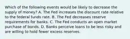 Which of the following events would be likely to decrease the supply of​ money? A. The Fed increases the discount rate relative to the federal funds rate. B. The Fed decreases reserve requirements for banks. C. The Fed conducts an open market purchase of bonds. D. Banks perceive loans to be less risky and are willing to hold fewer excess reserves.