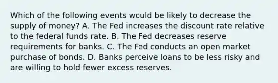 Which of the following events would be likely to decrease the supply of​ money? A. The Fed increases the discount rate relative to the federal funds rate. B. The Fed decreases reserve requirements for banks. C. The Fed conducts an open market purchase of bonds. D. Banks perceive loans to be less risky and are willing to hold fewer excess reserves.