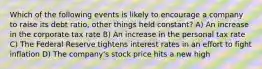 Which of the following events is likely to encourage a company to raise its debt ratio, other things held constant? A) An increase in the corporate tax rate B) An increase in the personal tax rate C) The Federal Reserve tightens interest rates in an effort to fight inflation D) The company's stock price hits a new high