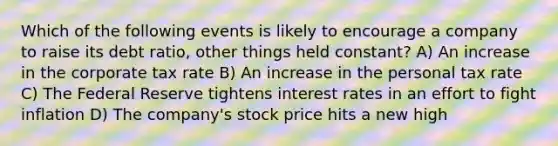 Which of the following events is likely to encourage a company to raise its debt ratio, other things held constant? A) An increase in the corporate tax rate B) An increase in the personal tax rate C) The Federal Reserve tightens interest rates in an effort to fight inflation D) The company's stock price hits a new high