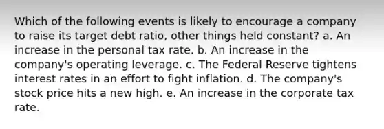 Which of the following events is likely to encourage a company to raise its target debt ratio, other things held constant? a. An increase in the personal tax rate. b. An increase in the company's operating leverage. c. The Federal Reserve tightens interest rates in an effort to fight inflation. d. The company's stock price hits a new high. e. An increase in the corporate tax rate.