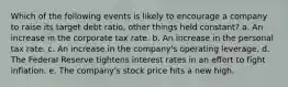 Which of the following events is likely to encourage a company to raise its target debt ratio, other things held constant? a. An increase in the corporate tax rate. b. An increase in the personal tax rate. c. An increase in the company's operating leverage. d. The Federal Reserve tightens interest rates in an effort to fight inflation. e. The company's stock price hits a new high.