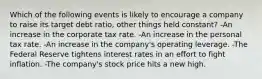 Which of the following events is likely to encourage a company to raise its target debt ratio, other things held constant? -An increase in the corporate tax rate. -An increase in the personal tax rate. -An increase in the company's operating leverage. -The Federal Reserve tightens interest rates in an effort to fight inflation. -The company's stock price hits a new high.