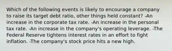 Which of the following events is likely to encourage a company to raise its target debt ratio, other things held constant? -An increase in the corporate tax rate. -An increase in the personal tax rate. -An increase in the company's operating leverage. -The Federal Reserve tightens interest rates in an effort to fight inflation. -The company's stock price hits a new high.