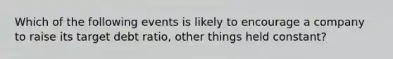 Which of the following events is likely to encourage a company to raise its target debt ratio, other things held constant?