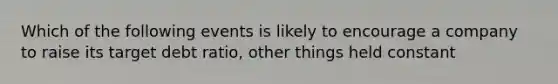 Which of the following events is likely to encourage a company to raise its target debt ratio, other things held constant