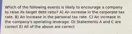 Which of the following events is likely to encourage a company to raise its target debt ratio? A) An increase in the corporate tax rate. B) An increase in the personal tax rate. C) An increase in the company's operating leverage. D) Statements A and C are correct E) All of the above are correct