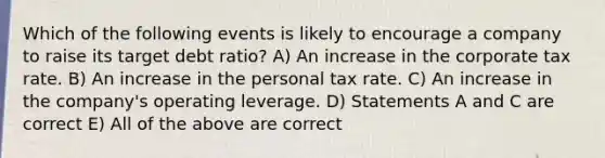 Which of the following events is likely to encourage a company to raise its target debt ratio? A) An increase in the corporate tax rate. B) An increase in the personal tax rate. C) An increase in the company's operating leverage. D) Statements A and C are correct E) All of the above are correct