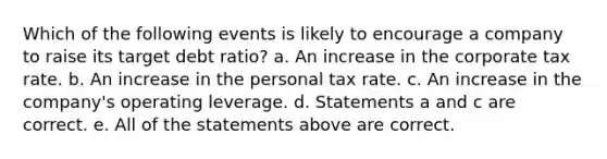 Which of the following events is likely to encourage a company to raise its target debt ratio? a. An increase in the corporate tax rate. b. An increase in the personal tax rate. c. An increase in the company's operating leverage. d. Statements a and c are correct. e. All of the statements above are correct.