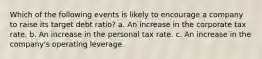 Which of the following events is likely to encourage a company to raise its target debt ratio? a. An increase in the corporate tax rate. b. An increase in the personal tax rate. c. An increase in the company's operating leverage.