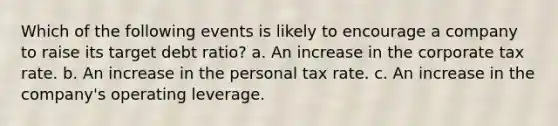 Which of the following events is likely to encourage a company to raise its target debt ratio? a. An increase in the corporate tax rate. b. An increase in the personal tax rate. c. An increase in the company's operating leverage.