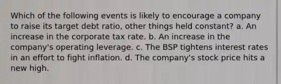 Which of the following events is likely to encourage a company to raise its target debt ratio, other things held constant? a. An increase in the corporate tax rate. b. An increase in the company's operating leverage. c. The BSP tightens interest rates in an effort to fight inflation. d. The company's stock price hits a new high.