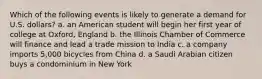 Which of the following events is likely to generate a demand for U.S. dollars? a. an American student will begin her first year of college at Oxford, England b. the Illinois Chamber of Commerce will finance and lead a trade mission to India c. a company imports 5,000 bicycles from China d. a Saudi Arabian citizen buys a condominium in New York