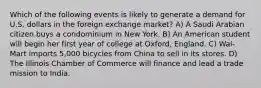 Which of the following events is likely to generate a demand for U.S. dollars in the foreign exchange market? A) A Saudi Arabian citizen buys a condominium in New York. B) An American student will begin her first year of college at Oxford, England. C) Wal-Mart imports 5,000 bicycles from China to sell in its stores. D) The Illinois Chamber of Commerce will finance and lead a trade mission to India.