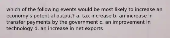 which of the following events would be most likely to increase an economy's potential output? a. tax increase b. an increase in transfer payments by the government c. an improvement in technology d. an increase in net exports