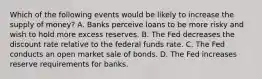 Which of the following events would be likely to increase the supply of​ money? A. Banks perceive loans to be more risky and wish to hold more excess reserves. B. The Fed decreases the discount rate relative to the federal funds rate. C. The Fed conducts an open market sale of bonds. D. The Fed increases reserve requirements for banks.