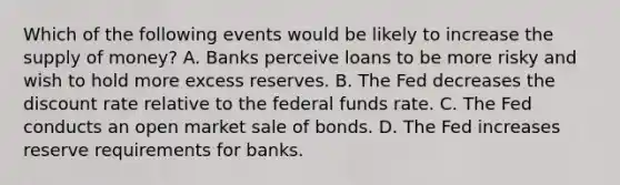 Which of the following events would be likely to increase the supply of​ money? A. Banks perceive loans to be more risky and wish to hold more excess reserves. B. The Fed decreases the discount rate relative to the federal funds rate. C. The Fed conducts an open market sale of bonds. D. The Fed increases reserve requirements for banks.