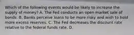 Which of the following events would be likely to increase the supply of​ money? A. The Fed conducts an open market sale of bonds. B. Banks perceive loans to be more risky and wish to hold more excess reserves. C. The Fed decreases the discount rate relative to the federal funds rate. D.