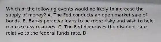 Which of the following events would be likely to increase the supply of​ money? A. The Fed conducts an open market sale of bonds. B. Banks perceive loans to be more risky and wish to hold more excess reserves. C. The Fed decreases the discount rate relative to the federal funds rate. D.