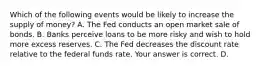 Which of the following events would be likely to increase the supply of​ money? A. The Fed conducts an open market sale of bonds. B. Banks perceive loans to be more risky and wish to hold more excess reserves. C. The Fed decreases the discount rate relative to the federal funds rate. Your answer is correct. D.