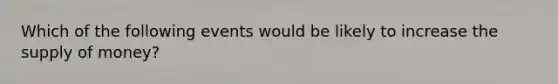 Which of the following events would be likely to increase the supply of money?