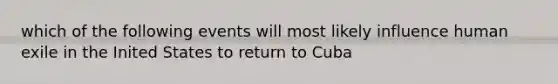 which of the following events will most likely influence human exile in the Inited States to return to Cuba