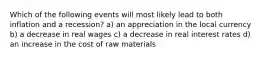 Which of the following events will most likely lead to both inflation and a recession? a) an appreciation in the local currency b) a decrease in real wages c) a decrease in real interest rates d) an increase in the cost of raw materials