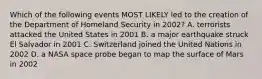 Which of the following events MOST LIKELY led to the creation of the Department of Homeland Security in 2002? A. terrorists attacked the United States in 2001 B. a major earthquake struck El Salvador in 2001 C. Switzerland joined the United Nations in 2002 D. a NASA space probe began to map the surface of Mars in 2002